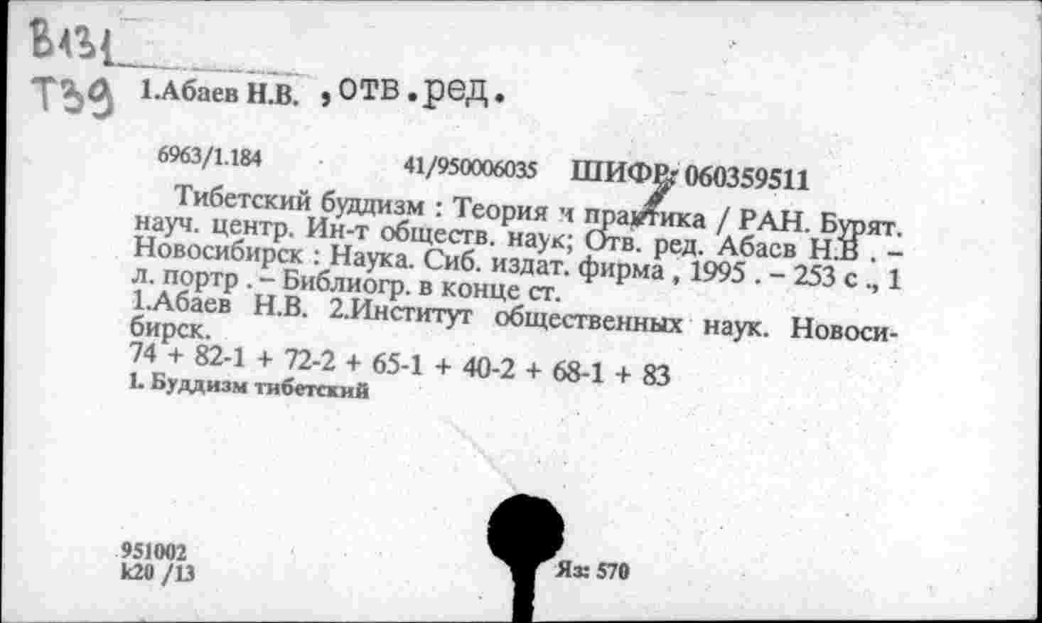 ﻿"РЗД 1 .Абаев Н.В. ,ОТВ.реД.
6963/1.184	41/950006035 ШИФР,'060359511
Тибетский буддизм : Теория и прартика / РАН. Бурят, науч, центр. Ин-т обществ, наук; Отв. ред. Абаев Н В . -Новосибирск : Наука. Сиб. издат. фирма , 1995 . - 253 с 1 л. портр . - Библиогр. в конце ст.
1.Абаев Н.В. 2.Институт общественных наук. Новосибирск.
74 + 82-1 + 72-2 + 65-1 + 40-2 + 68-1 + 83
1. Буддизм тибетский
951002 к20 /13